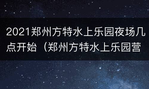 2021郑州方特水上乐园夜场几点开始（郑州方特水上乐园营业时间）