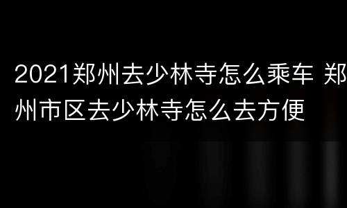 2021郑州去少林寺怎么乘车 郑州市区去少林寺怎么去方便