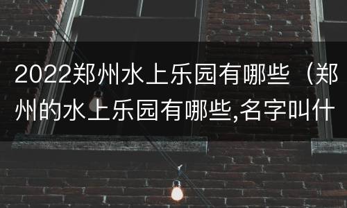 2022郑州水上乐园有哪些（郑州的水上乐园有哪些,名字叫什么）