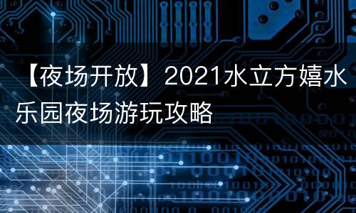 【夜场开放】2021水立方嬉水乐园夜场游玩攻略