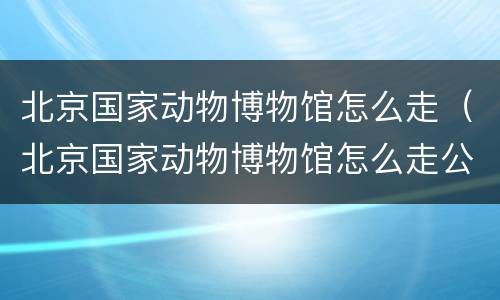 北京国家动物博物馆怎么走（北京国家动物博物馆怎么走公交车）