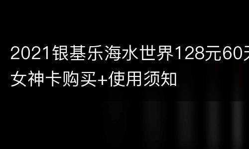 2021银基乐海水世界128元60天女神卡购买+使用须知