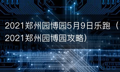 2021郑州园博园5月9日乐跑（2021郑州园博园攻略）