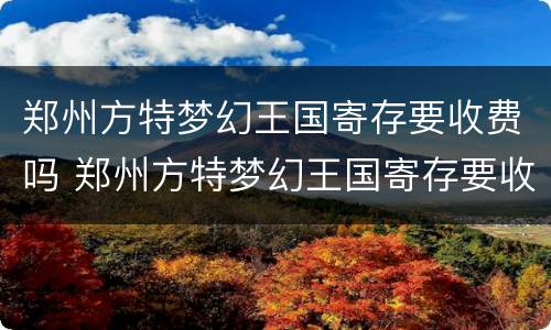 郑州方特梦幻王国寄存要收费吗 郑州方特梦幻王国寄存要收费吗现在