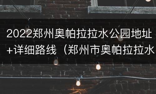 2022郑州奥帕拉拉水公园地址+详细路线（郑州市奥帕拉拉水上乐园地址在哪）