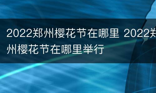 2022郑州樱花节在哪里 2022郑州樱花节在哪里举行