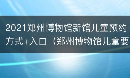 2021郑州博物馆新馆儿童预约方式+入口（郑州博物馆儿童要身份证吗）