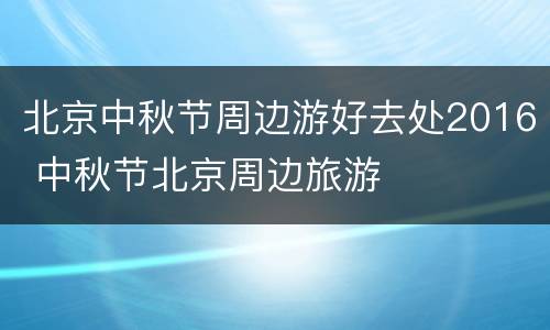 北京中秋节周边游好去处2016 中秋节北京周边旅游