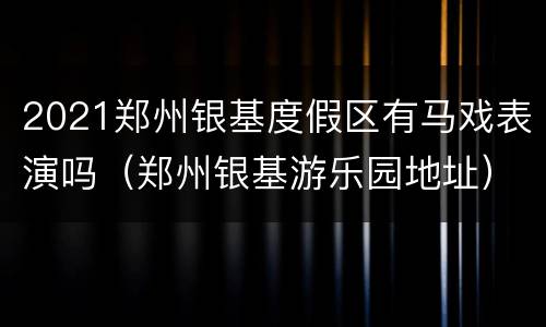 2021郑州银基度假区有马戏表演吗（郑州银基游乐园地址）