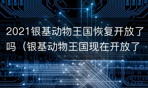 2021银基动物王国恢复开放了吗（银基动物王国现在开放了吗）