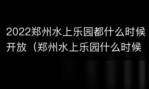 2022郑州水上乐园都什么时候开放（郑州水上乐园什么时候开业）