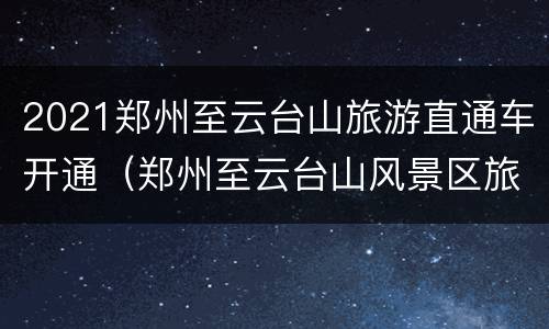 2021郑州至云台山旅游直通车开通（郑州至云台山风景区旅游专线）