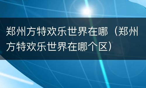 郑州方特欢乐世界在哪（郑州方特欢乐世界在哪个区）