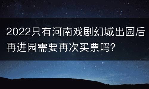 2022只有河南戏剧幻城出园后再进园需要再次买票吗？