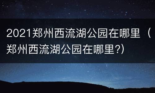 2021郑州西流湖公园在哪里（郑州西流湖公园在哪里?）