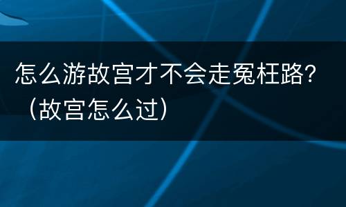 怎么游故宫才不会走冤枉路？（故宫怎么过）