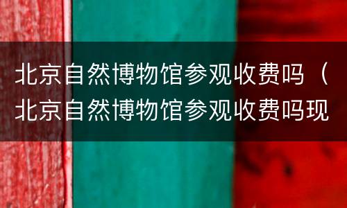 北京自然博物馆参观收费吗（北京自然博物馆参观收费吗现在）