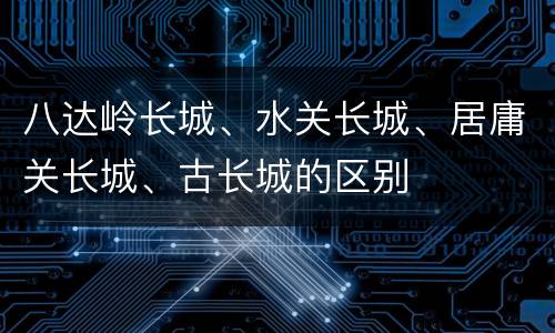 八达岭长城、水关长城、居庸关长城、古长城的区别