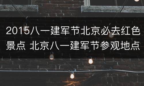 2015八一建军节北京必去红色景点 北京八一建军节参观地点