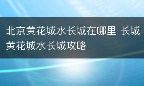 北京黄花城水长城在哪里 长城黄花城水长城攻略