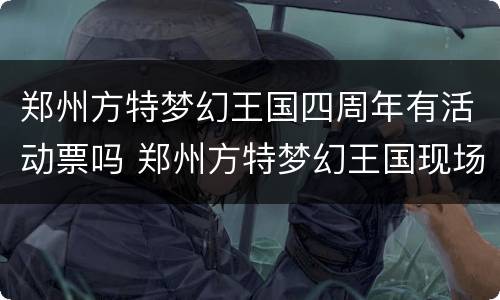 郑州方特梦幻王国四周年有活动票吗 郑州方特梦幻王国现场买票多少钱