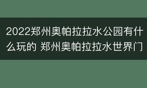 2022郑州奥帕拉拉水公园有什么玩的 郑州奥帕拉拉水世界门票