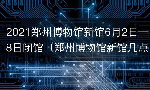 2021郑州博物馆新馆6月2日—8日闭馆（郑州博物馆新馆几点闭馆）