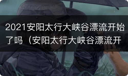 2021安阳太行大峡谷漂流开始了吗（安阳太行大峡谷漂流开放时间）