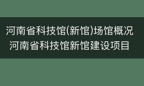 河南省科技馆(新馆)场馆概况 河南省科技馆新馆建设项目