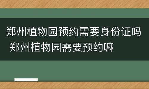 郑州植物园预约需要身份证吗 郑州植物园需要预约嘛