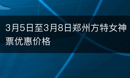 3月5日至3月8日郑州方特女神票优惠价格