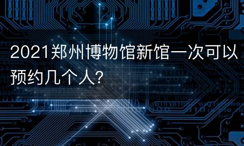 2021郑州博物馆新馆一次可以预约几个人？