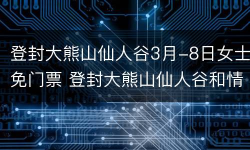 登封大熊山仙人谷3月-8日女士免门票 登封大熊山仙人谷和情人谷是一个地方吗