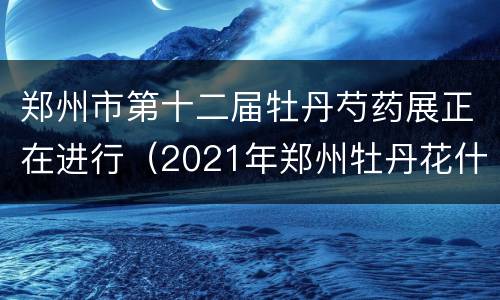 郑州市第十二届牡丹芍药展正在进行（2021年郑州牡丹花什么时候开）