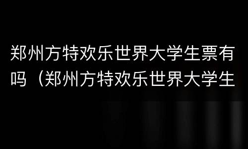 郑州方特欢乐世界大学生票有吗（郑州方特欢乐世界大学生有优惠吗）