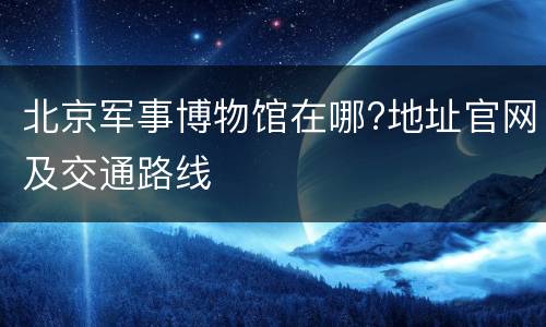 北京军事博物馆在哪?地址官网及交通路线