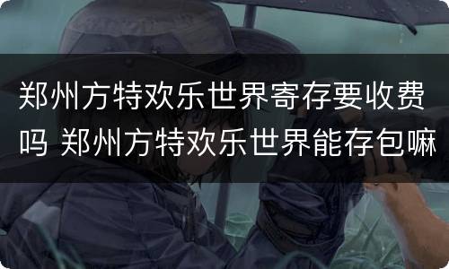 郑州方特欢乐世界寄存要收费吗 郑州方特欢乐世界能存包嘛