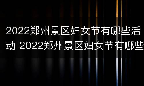 2022郑州景区妇女节有哪些活动 2022郑州景区妇女节有哪些活动呢