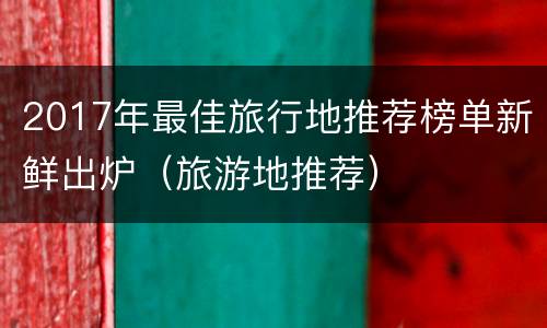 2017年最佳旅行地推荐榜单新鲜出炉（旅游地推荐）