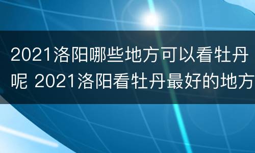 2021洛阳哪些地方可以看牡丹呢 2021洛阳看牡丹最好的地方