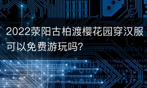 2022荥阳古柏渡樱花园穿汉服可以免费游玩吗？