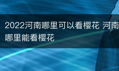 2022河南哪里可以看樱花 河南哪里能看樱花