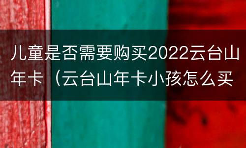 儿童是否需要购买2022云台山年卡（云台山年卡小孩怎么买）