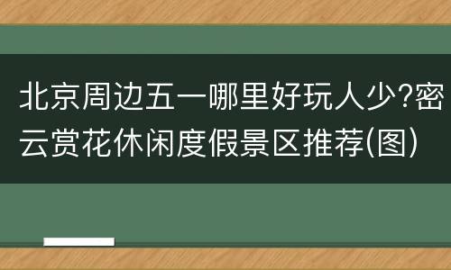 北京周边五一哪里好玩人少?密云赏花休闲度假景区推荐(图)