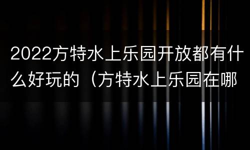 2022方特水上乐园开放都有什么好玩的（方特水上乐园在哪儿呢）