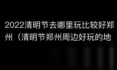 2022清明节去哪里玩比较好郑州（清明节郑州周边好玩的地方2020）