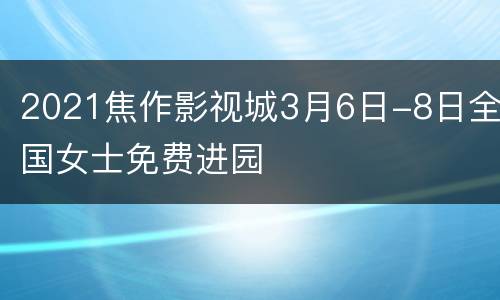 2021焦作影视城3月6日-8日全国女士免费进园