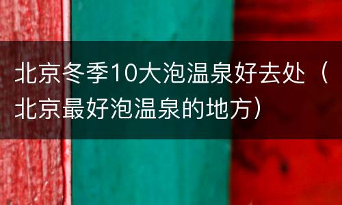 北京冬季10大泡温泉好去处（北京最好泡温泉的地方）