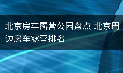 北京房车露营公园盘点 北京周边房车露营排名