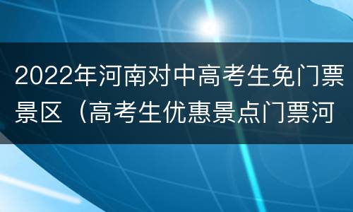 2022年河南对中高考生免门票景区（高考生优惠景点门票河南省）